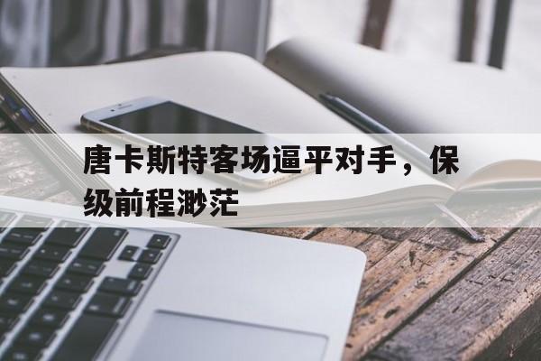 爱游戏地址-包含唐卡斯特客场逼平对手，保级前程渺茫的词条
